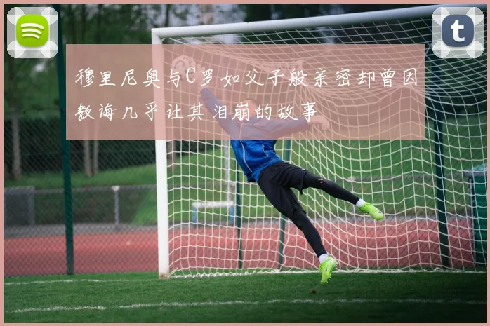 穆里尼奥与C罗如父子般亲密却曾因教诲几乎让其泪崩的故事