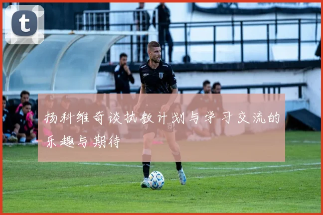 扬科维奇谈执教计划与学习交流的乐趣与期待