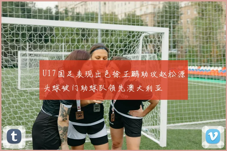 U17国足表现出色徐正鹏助攻赵松源头球破门助球队领先澳大利亚