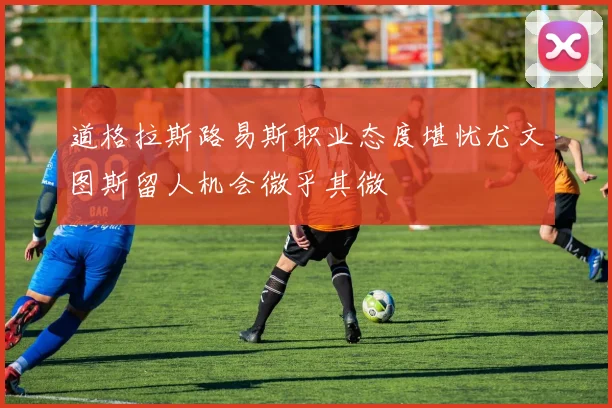 道格拉斯路易斯职业态度堪忧尤文图斯留人机会微乎其微