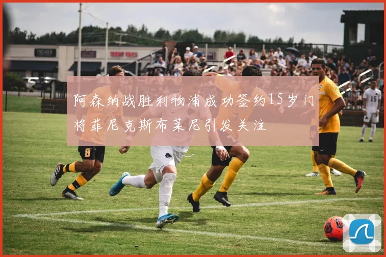 阿森纳战胜利物浦成功签约15岁门将菲尼克斯布莱尼引发关注