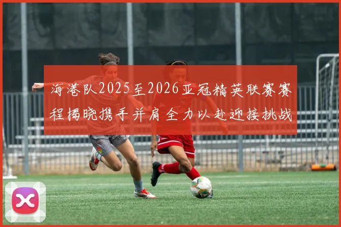 海港队2025至2026亚冠精英联赛赛程揭晓携手并肩全力以赴迎接挑战
