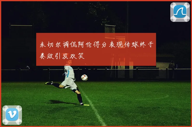 米切尔调侃阿伦得分表现传球终于奏效引发欢笑