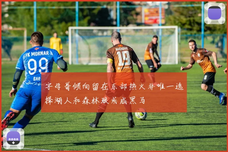 字母哥倾向留在东部热火非唯一选择湖人和森林狼或成黑马