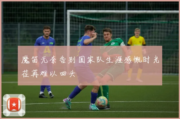 魔笛无奈告别国家队生涯感慨时光荏苒难以回头