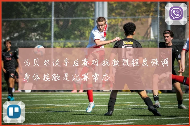 戈贝尔谈季后赛对抗激烈程度强调身体接触是比赛常态