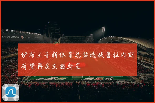 伊布主导新体育总监选拔普拉内斯有望再度发掘新星