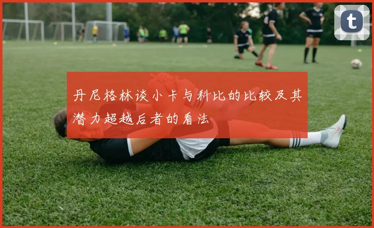丹尼格林谈小卡与科比的比较及其潜力超越后者的看法